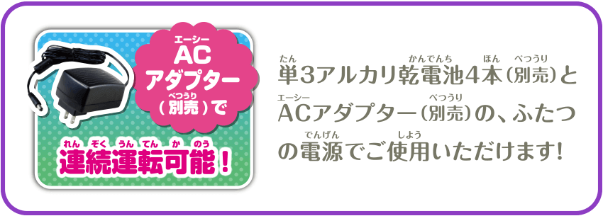 ACアダプター（別売）で連続運転可能！　単3アルカリ乾電池4本（別売）とACアダプター（別売）の、ふたつの電源でご使用いただけます！