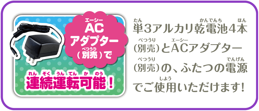 ACアダプター（別売）で連続運転可能！　単3アルカリ乾電池4本（別売）とACアダプター（別売）の、ふたつの電源でご使用いただけます！